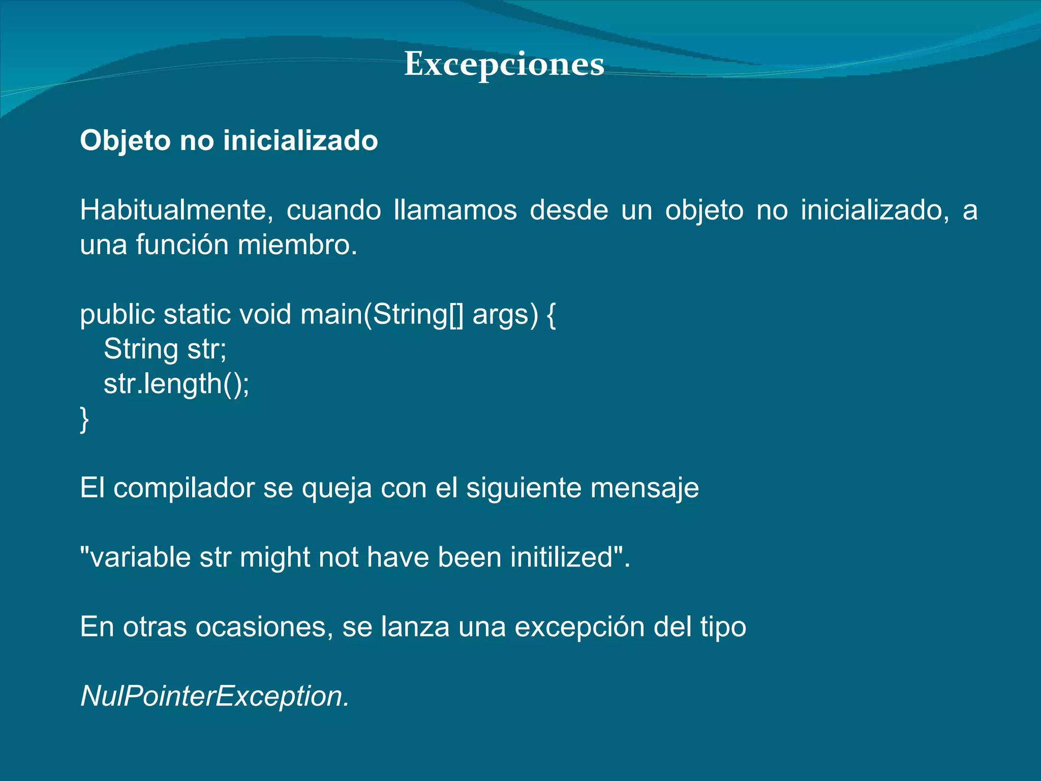 Objeto no inicializado Habitualmente, cuando llamamos desde un objeto no inicializado, a una función miembro. public static void main(String[] args) {  String str;  str.length();  }  El compilador se queja con el siguiente mensaje  "variable str might not have been initilized".  En otras ocasiones, se lanza una excepción del tipo  NulPointerException.  Excepciones 