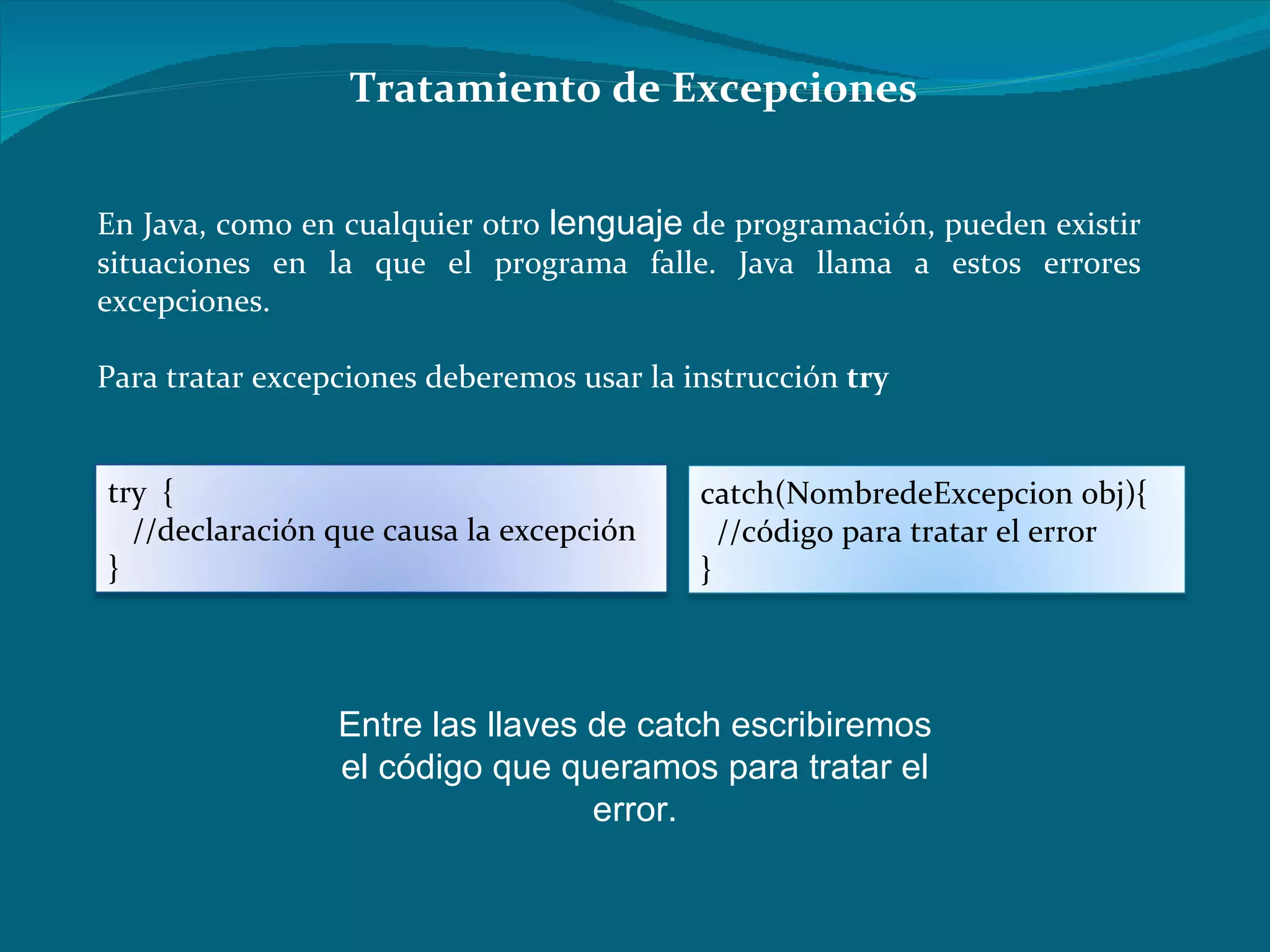 Tratamiento de Excepciones En Java, como en cualquier otro  lenguaje  de programación, pueden existir situaciones en la que el programa falle. Java llama a estos errores excepciones.  Para tratar excepciones deberemos usar la instrucción  try   Entre las llaves de catch escribiremos el código que queramos para tratar el error. try  {       //declaración que causa la excepción   }   catch(NombredeExcepcion obj){      //código para tratar el error   }   