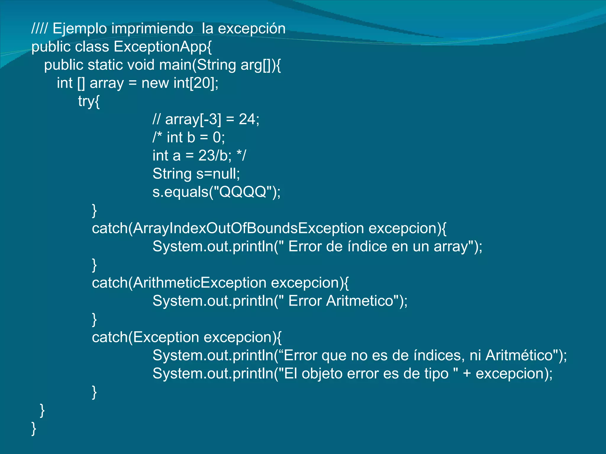 //// Ejemplo imprimiendo  la excepción public class ExceptionApp{ public static void main(String arg[]){ int [] array = new int[20]; try{ // array[-3] = 24; /* int b = 0; int a = 23/b; */ String s=null; s.equals("QQQQ"); } catch(ArrayIndexOutOfBoundsException excepcion){ System.out.println(" Error de índice en un array"); } catch(ArithmeticException excepcion){ System.out.println(" Error Aritmetico"); } catch(Exception excepcion){ System.out.println(“Error que no es de índices, ni Aritmético"); System.out.println("El objeto error es de tipo " + excepcion); } } } 