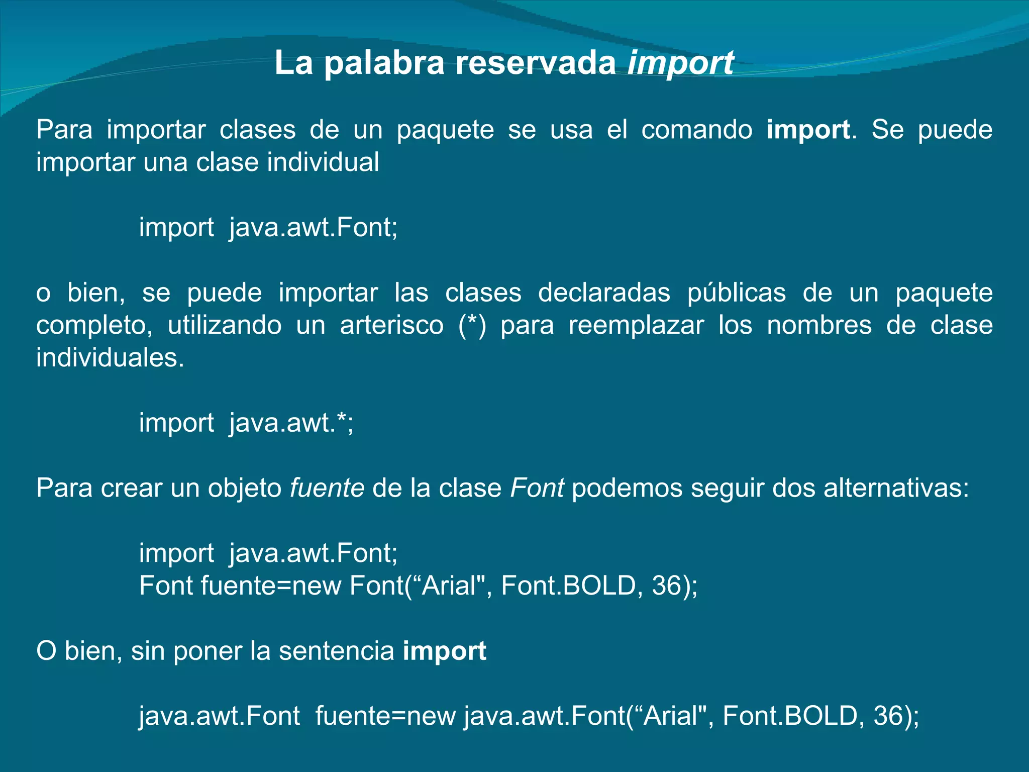 Para importar clases de un paquete se usa el comando  import . Se puede importar una clase individual import  java.awt.Font;  o bien, se puede importar las clases declaradas públicas de un paquete completo, utilizando un arterisco (*) para reemplazar los nombres de clase individuales. import  java.awt.*;  Para crear un objeto  fuente  de la clase  Font  podemos seguir dos alternativas: import  java.awt.Font;  Font fuente=new Font(“Arial", Font.BOLD, 36);  O bien, sin poner la sentencia  import java.awt.Font  fuente=new java.awt.Font(“Arial", Font.BOLD, 36);  La palabra reservada  import 
