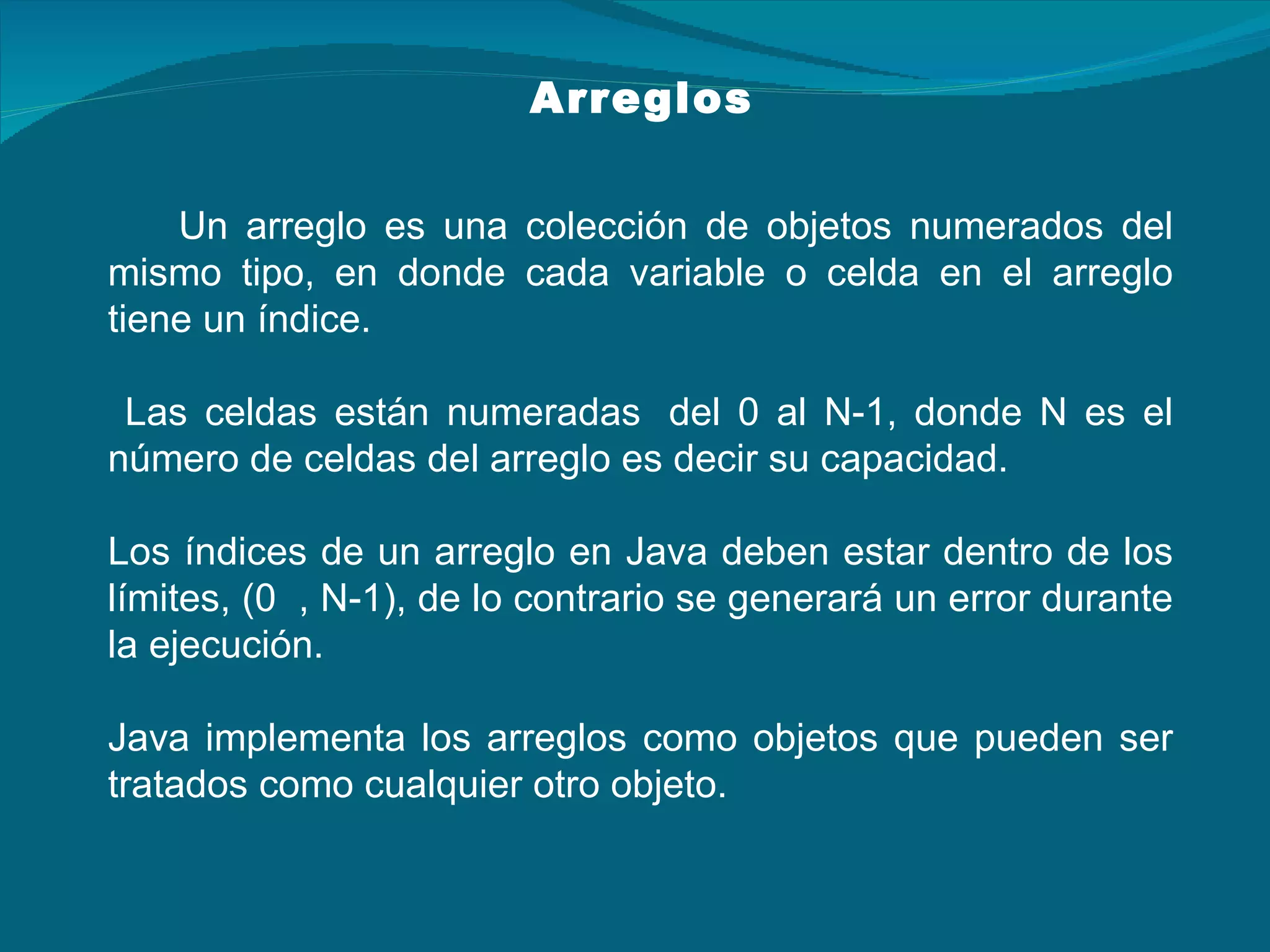 Arreglos Un arreglo es una colección de objetos numerados del mismo tipo, en donde cada variable o celda en el arreglo tiene un índice. Las celdas están numeradas  del 0 al N-1, donde N es el número de celdas del arreglo es decir su capacidad. Los índices de un arreglo en Java deben estar dentro de los límites, (0  , N-1), de lo contrario se generará un error durante la ejecución. Java implementa los arreglos como objetos que pueden ser tratados como cualquier otro objeto. 