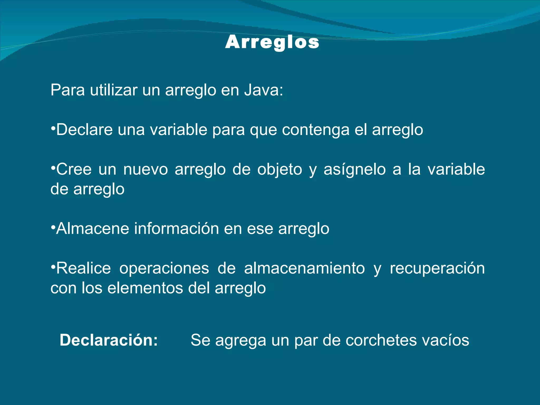 Para utilizar un arreglo en Java: Declare una variable para que contenga el arreglo Cree un nuevo arreglo de objeto y asígnelo a la variable de arreglo Almacene información en ese arreglo Realice operaciones de almacenamiento y recuperación con los elementos del arreglo Arreglos Declaración:  Se agrega un par de corchetes vacíos 