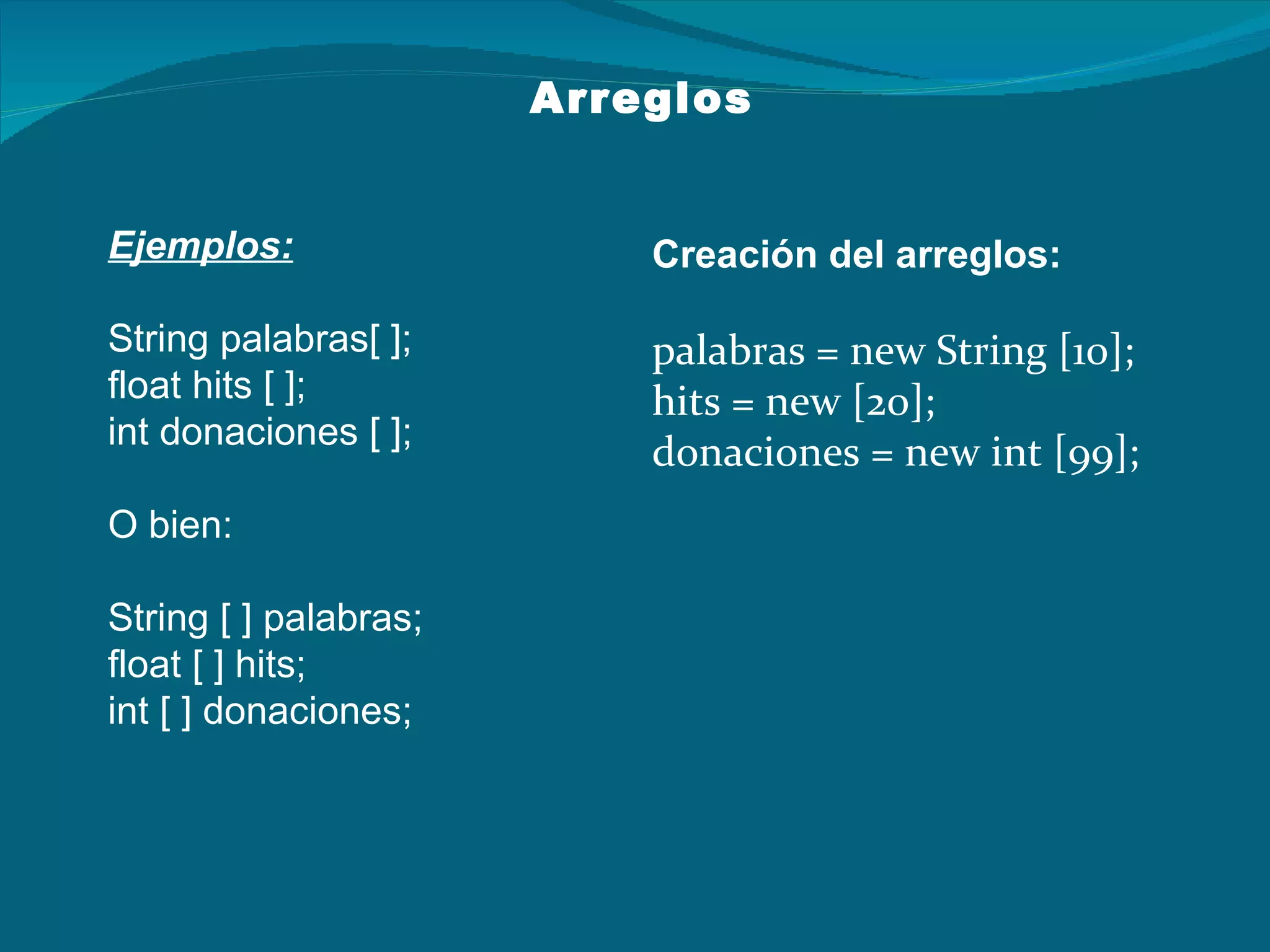 Ejemplos: String palabras[ ]; float hits [ ]; int donaciones [ ]; O bien: String [ ] palabras; float [ ] hits; int [ ] donaciones; Arreglos Creación del arreglos: palabras = new String [10]; hits = new [20]; donaciones = new int [99]; 