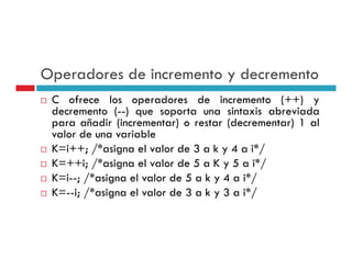 Operadores de incremento y decremento
 C ofrece los operadores de incremento (++) y
 decremento (--) que soporta una sintaxis abreviada
 para añadir (incrementar) o restar (decrementar) 1 al
 valor de una variable
 K=i++; /*asigna el valor de 3 a k y 4 a i*/
 K ++i; / asigna
 K=++i; /*asigna el valor de 5 a K y 5 a i*/
                                           i /
 K=i--; /*asigna el valor de 5 a k y 4 a i*/
 K i; / asigna
 K=--i; /*asigna el valor de 3 a k y 3 a i*/
                                         i /
 