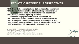 KOERSELMAN J, DE VRIES H, JAARSMA W, MUYL
DERMANS L, ERNST JM, PLOTKER HW: Ballo o n
ang io plasty o f co arctatio n o f the ao rta: a safe
alte rnative fo r surg e ry in adults: im m e diate and
m id te rm re sults. Cathe te r Cardio vasc Inte rv 20 0 0 ; 50: 28-33.
PEDIATRIC HISTORICAL PERSPECTIVES
•1979 Sos - balloon angioplasty CoA in neonate postmortem
•1982 Lock - balloon dilation of excised/experimental CoA
 Linear intimal tears, medial extension & separation
•1983 Lock, Lababidi, Sperling & Finley
— Balloon angioplasty of native & recurrent CoA
•1993 Morrow & Grifka - Palmaz stent in experimental CoA
•1993 Redington - self expanding stent in infant p/o HLHS
•1995 Suarez de Lezo - Palmaz stent in native & recurrent CoA
•1999 Cheatham - CP stent & BIB catheter in CoA
 