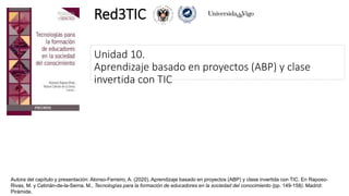 Unidad 10.
Aprendizaje basado en proyectos (ABP) y clase
invertida con TIC
Red3TIC
Autora del capítulo y presentación: Alonso-Ferreiro, A. (2020). Aprendizaje basado en proyectos (ABP) y clase invertida con TIC. En Raposo-
Rivas, M. y Cebrián-de-la-Serna, M., Tecnologías para la formación de educadores en la sociedad del conocimiento (pp. 149-158). Madrid:
Pirámide.
 
