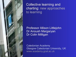 Collective learning and charting:   new approaches to learning Professor Allison Littlejohn Dr Anoush Margaryan Dr Colin Milligan Caledonian Academy Glasgow Caledonian University, UK www.academy.gcal.ac.uk 