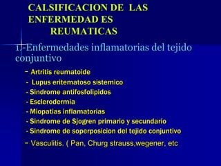 CALSIFICACION DE LAS
ENFERMEDAD ES
REUMATICAS
1.-Enfermedades inflamatorias del tejido
conjuntivo
- Artritis reumatoide
- Lupus eritematoso sistemico
- Sindrome antifosfolipidos
- Esclerodermia
- Miopatias inflamatorias
- Sindrome de Sjogren primario y secundario
- Sindrome de soperposicion del tejido conjuntivo
- Vasculitis. ( Pan, Churg strauss,wegener, etc
 