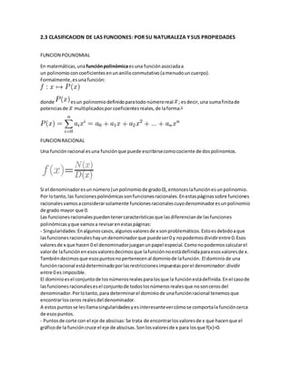 2.3 CLASIFICACION DE LAS FUNCIONES: POR SU NATURALEZA Y SUS PROPIEDADES
FUNCION POLINOMIAL
En matemáticas,unafunciónpolinómicaesuna función asociadaa
un polinomio concoeficientes enunanilloconmutativo (amenudoun cuerpo).
Formalmente,esunafunción:
donde esun polinomio definidoparatodo númeroreal ; esdecir,una sumafinitade
potenciasde multiplicadosporcoeficientes reales,de laforma:1
FUNCION RACIONAL
Una funciónracional esuna funciónque puede escribirsecomocociente de dospolinomios.
Si el denominadoresunnúmero(unpolinomiode grado0),entonceslafunciónesunpolinomio.
Por lotanto,las funcionespolinómicassonfuncionesracionales.Enestaspáginassobre funciones
racionalesvamosaconsiderarsolamente funcionesracionalescuyodenominadoresunpolinomio
de grado mayor que 0.
Las funcionesracionalespuedentenercaracterísticasque lasdiferenciande lasfunciones
polinómicasyque vamosa revisarenestaspáginas:
- Singularidades:Enalgunoscasos,algunosvaloresde x sonproblemáticos.Estoesdebidoaque
lasfuncionesracionaleshayundenominadorque puedeser0 y nopodemosdividirentre 0.Esos
valoresde x que hacen 0 el denominadorjueganunpapel especial.Comonopodemoscalcularel
valorde lafunciónenesosvaloresdecimosque lafunciónnoestádefinidaparaesosvaloresde x.
Tambiéndecimosque esospuntosnopertenecenal dominiode lafunción. El dominio de una
funciónracional estádeterminadoporlasrestriccionesimpuestasporel denominador:dividir
entre 0 es imposible.
El dominioesel conjuntode losnúmerosrealesparalosque la funciónestádefinida.Enel casode
lasfuncionesracionalesesel conjuntode todoslosnúmerosrealesque nosoncerosdel
denominador.Porlotanto,para determinarel dominiode unafunciónracional tenemosque
encontrarlosceros realesdel denominador.
A estospuntosse lesllamasingularidadesyesinteresantevercómose comportala funcióncerca
de esospuntos.
- Puntosde corte con el eje de abscisas:Se trata de encontrarlosvaloresde x que hacenque el
gráficode la funcióncruce el eje de abscisas.Sonlosvaloresde x para losque f(x)=0.
 
