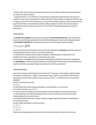 - Continuidad:Lasfuncionesracionalessoncontinuasensudominio(perosudominiopuede no
sertodos losnúmerosreales).
- Comportamiento"enel infinito":Esinteresante el estudiodel comportamientode lafunción
cuandox se hace más y más grande envalorabsoluto(siendox positivoonegativo).Veremosque
enalgunoscasos lafunciónse aproximaa unarecta (horizontal uoblicua).Enestoscasosdiremos
que la funcióntiene unaasíntotahorizontal uoblicua(segúnloscasos).Entodosloscasosel
comportamientode unafunciónracional "enel infinito"estádeterminadoporunafunción
polinómica.
FUNCION RAIZ
La funciónraíz cuadrada se encuentravinculadaala Teoría lineal de las olas,esta teoría indica
que la raíz cuadrada del productode la profundidad del aguaporaceleraciónde lagravedades
la celeridado velocidadde laonda que se acerca a la costa enaguas pocoprofundas.
Esta mismafórmulase utilizaparadeterminarlavelocidadde los tsunamisypermite conocerel
tiempoque demoraráenazotara una costa en particular.
El estudiode lascondicionesdel oleaje revistegranimportanciaporsuaplicaciónenlas
plataformasmarinas,petroleras,losrompeolasentre otros.
Actualmente,investigadoresde losequiposmultidisciplinariosdonde intervienenespecialistas
enmatemáticas, continúanperfeccionandoestarelaciónparalosdistintostiposde ondasque se
puedenencontrar,paralograrmayor precisiónenlosanálisisque realizan.
FUNCION INVERSA
Seaf una funcióncondominioXf y contra dominioYf . Si existe unafuncióngcon dominioXgy
contradominioYgtal que:i. f(g(x)) =x para toda x ∈ Xg ii.g(f(x))=x para toda x ∈ Xf entonces
decimosque lasfuncionesf yg soninversasunade la otra. f −1 denotalafuncióninversade f .
EJEMPLO
Funcióninversade lafunción:
y = 2 x + 7
Por definiciónde funcióninversa,paracada x le corresponde unyy viceversa.
La función«directa» es:y= 2 x + 1.
La funcióninversa«deshace» latransformación,esdecir,le damosyyéstanos devuelve x
En otras palabras,lavariable dependiente de lafunción«directa» viene siendolavariable
independientede lafuncióninversa
Y la variable dependientede lafunción«directa» juegael papel de lavariable independiente
enla funcióninversa.
Así que vamosa despejarx entérminosde y.
y = 2 x + 7
y − 7 = 2 x
y – 7/ 2 = x
Esta expresiónpuede versecomounafunción:nosotrosle damosel valorde yy ésta nos
 