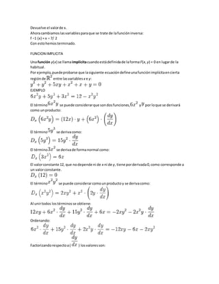 Devuelve el valorde x.
Ahoracambiamoslasvariablesparaque se trate de lafuncióninversa:
f −1 (x) = x – 7/ 2
Con estohemosterminado.
FUNCION IMPLICITA
Una función y(x) se llamaimplícitacuandoestádefinidade laforma F(x,y) = 0 en lugarde la
habitual.
Por ejemplo,puedeprobarse que lasiguiente ecuacióndefineunafunción implícitaencierta
regiónde entre lasvariables x e y:
EJEMPLO
El término se puede considerarque sondosfunciones, y por loque se derivará
como unproducto:
El término se derivacomo:
El término se derivade formanormal como:
El valorconstante 12, que nodepende ni de x ni de y, tiene porderivada0,como corresponde a
un valorconstante.
El término se puede considerarcomounproductoy se derivacomo:
Al unirtodos los términosse obtiene:
Ordenando:
Factorizandorespectoa( ) losvaloresson:
 