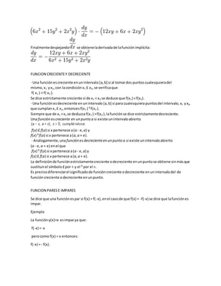Finalmentedespejando se obtieneladerivadade lafunciónimplícita:
FUNCION CRECIENTEY DECRECIENTE
· Una función escreciente enunintervalo [a, b] si al tomardos puntoscualesquieradel
mismo, x1 yx2,con lacondición x1 £ x2,se verificaque
f( x1 ) < f( x2 ).
Se dice estrictamente creciente si de x1 < x2 se deduce que f(x1) <f(x2).
· Una función esdecreciente enunintervalo [a, b] si para cualesquierapuntosdel intervalo, x1 yx2,
que cumplan x1 £ x2,entonces f(x1 ) ³f(x2 ).
Siempre que de x1 <x2 se deduzcaf(x1 ) >f(x2 ),lafunciónse dice estrictamentedecreciente.
Una función escreciente en un punto a si existe unintervaloabierto
f(x) £ f(a) si x pertenece a(a - e,a) y
f(x) ³f(a) si x pertenece a(a,a + e).
· Análogamente,unafunción esdecrecienteen un punto a si existe unintervaloabierto
(a - e, a + e) enel que
f(x) ³ f(a) si x pertenece a(a - e,a) y
f(x) £ f(a) si x pertenece a(a, a + e).
La definiciónde funciónestrictamentecreciente odecreciente enunpuntose obtiene sinmásque
sustituirel símbolo £por < y el ³ por el >.
Es precisodiferenciarel significadode funcióncreciente odecreciente enunintervalodel de
funcióncreciente odecreciente enunpunto.
FUNCION PARESE IMPARES
Se dice que una funciónespar si f(x) = f(-x),enel casode que f(x) = -f(-x) se dice que lafunciónes
impar.
Ejemplo
La funcióny(x)=x esimparya que:
f(-x) =-x
perocomo f(x) = x entonces:
f(-x) =- f(x).
 