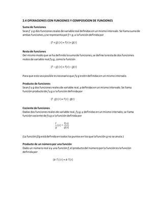 2.4 OPERACIONES CON FUNCIONES Y COMPOSICION DE FUNCIONES
Suma de funciones
Seanf y g dos funcionesrealesde variablereal definidasenunmismointervalo.Se llamasumade
ambas funciones,yse representapor f + g,a lafuncióndefinidapor
Resta de funciones
Del mismomodoque se ha definidolasumade funciones,se define larestade dosfunciones
realesde variable real f yg, comola función
Para que estosea posible esnecesarioque f yg esténdefinidasenun mismointervalo.
Producto de funciones
Seanf y g dosfuncionesrealesde variable real,ydefinidasenunmismointervalo.Se llama
funciónproductode f yg a lafuncióndefinidapor
Cociente de funciones
Dadas dosfuncionesrealesde variable real, f yg,y definidasenunmismointervalo,se llama
funcióncociente de f yg a lafuncióndefinidapor
(La función f/g estádefinidaentodoslospuntosen losque lafunción g no se anula.)
Producto de un númeropor una función
Dado un númeroreal a y una función f,el productodel númeroporla funcióneslafunción
definidapor
 