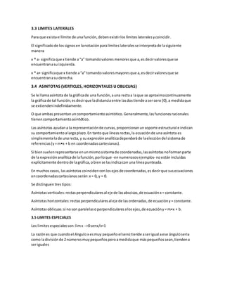 3.3 LIMITES LATERALES
Para que existael límite de unafunción,debenexistirloslímiteslateralesycoincidir.
El significadode lossignosenlanotaciónparalímiteslateralesse interpretade lasiguiente
manera
x ® a- significaque x tiende a“a” tomandovaloresmenoresque a,esdecirvaloresque se
encuentranasu izquierda.
x ® a+ significaque x tiende a“a” tomandovaloresmayoresque a,esdecirvaloresque se
encuentranasu derecha.
3.4 ASINTOTAS (VERTICLES, HORIZONTALES U OBLICUAS)
Se le llamaasíntota de la gráficade una función,auna rectaa laque se aproximacontinuamente
la gráficade tal función;esdecirque ladistanciaentre lasdostiende aser cero (0),a medidaque
se extiendenindefinidamente.
O que ambas presentanuncomportamientoasintótico.Generalmente,lasfuncionesracionales
tienencomportamientoasintótico.
Las asíntotas ayudana la representaciónde curvas,proporcionanunsoporte estructural e indican
su comportamientoalargoplazo.En tantoque líneasrectas,la ecuaciónde una asíntota es
simplementelade unarecta, y su expresiónanalíticadependeráde laeleccióndel sistemade
referencias(y=m•x + b en coordenadascartesianas).
Si biensuelenrepresentarse enunmismosistemade coordenadas,lasasíntotasnoformanparte
de la expresiónanalíticade lafunción,porloque -ennumerososejemplos- noestánincluidas
explícitamente dentrode lagráfica,obiense lasindicacon una líneapunteada.
En muchoscasos, lasasíntotas coincidenconlosejesde coordenadas,esdecirque susecuaciones
encoordenadascartesianasserán:x = 0, y = 0.
Se distinguentrestipos:
Asíntotasverticales:rectasperpendicularesal eje de lasabscisas,de ecuaciónx = constante.
Asíntotashorizontales:rectasperpendicularesal eje de lasordenadas,de ecuacióny= constante.
Asíntotasoblicuas:si noson paralelasoperpendicularesalosejes,de ecuacióny= m•x + b.
3.5 LIMITES ESPECIALES
Los limitesespecialesson:limx-->0senx/x=1
La razónes que cuandoel Angulox esmuy pequeñoel senotiende aserigual aese ánguloseria
como ladivisión de 2números muypequeñosperoamedidaque máspequeñossean,tiendena
seriguales
 