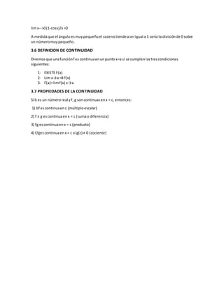 limx-->0(1-cosx)/x =0
A medidaque el ánguloesmuypequeñoel cosenotiendeaserigual a 1 sería la divisiónde 0 sobre
un númeromuypequeño.
3.6 DEFINICION DE CONTINUIDAD
Diremosque unafunciónf es continuaenunpuntox=a si se cumplenlastrescondiciones
siguientes:
1- EXISTE F(a)
2- Lim x→a=8 f(x)
3- F(a)=limf(x) x→a
3.7 PROPIEDADES DE LA CONTINUIDAD
Si b es un númeroreal yf, g soncontinuasenx = c, entonces:
1) bf escontinuaenc (múltiploescalar)
2) f ± g escontinuaenx = c (sumao diferencia)
3) fg escontinuaenx = c (producto)
4) f/gescontinuaenx = c si g(c) ≠ 0 (cociente)
 