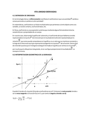 4TA UNIDAD DERIVADAS
4.1 DEFINICION DE DREIVADA
En terminologíaclásica,ladiferenciaciónmanifiestael coeficienteenque unacantidad cambiaa
consecuenciade uncambioenotra cantidad .
En matemáticas, coeficienteesunfactormultiplicativoque pertenece aciertoobjetocomouna
variable,unvectorunitario,unafunciónbase,etc.
En física, coeficiente esunaexpresiónnuméricaque mediantealgunafórmuladeterminalas
características o propiedadesde uncuerpo.
En nuestrocaso,observandola gráficade laderecha,el coeficiente del que hablamosvendría
representadoenel punto de lafunción porel resultadode ladivisiónrepresentadaporla
relación ,que como puede comprobarse enlagráfica,esun valorque se mantiene constante a
lolargo de la línearecta azul que representalatangente enel punto de lafunción.Estoesfácil
de entenderpuestoque el triángulorectángulo formadoenlagráficacon vértice enel punto ,
por muchoque lo dibujemosmásgrande,al ser unafiguraproporcional el resultadode es
siempre el mismo.
4.2 INTERPRETACION GEOMETRICA DE LA DERIVADA
Cuandoh tiende a0, el punto Q tiende aconfundirse conel P.Entoncesla recta secante tiende a
serla recta tangente a la funciónf(x) enP,y por tantoel ángulo α tiende a ser β.
 