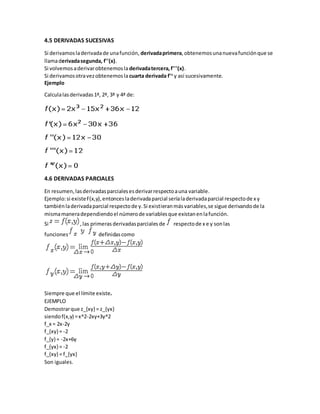 4.5 DERIVADAS SUCESIVAS
Si derivamosladerivadade unafunción, derivadaprimera,obtenemosunanuevafunciónque se
llamaderivadasegunda, f''(x).
Si volvemosaderivarobtenemosla derivadatercera,f'''(x).
Si derivamosotravezobtenemosla cuarta derivada f'v
y así sucesivamente.
Ejemplo
Calculalasderivadas1ª, 2ª, 3ª y 4ª de:
4.6 DERIVADAS PARCIALES
En resumen,lasderivadasparcialesesderivarrespectoauna variable.
Ejemplo:si existeF(x,y),entoncesladerivadaparcial seríaladerivadaparcial respectode x y
tambiénladerivadaparcial respectode y.Si existieranmásvariables,se sigue derivandode la
mismamaneradependiendoel númerode variablesque existanenlafunción.
Si ,las primeras derivadasparciales de respectode x e y sonlas
funciones definidascomo
Siempre que el límite existe.
EJEMPLO
Demostrarque z_{xy} = z_{yx}
siendof(x,y) =x^2-2xy+3y^2
f_x = 2x-2y
f_{xy} = -2
f_{y} = -2x+6y
f_{yx} = -2
f_{xy} = f_{yx}
Son iguales.
 