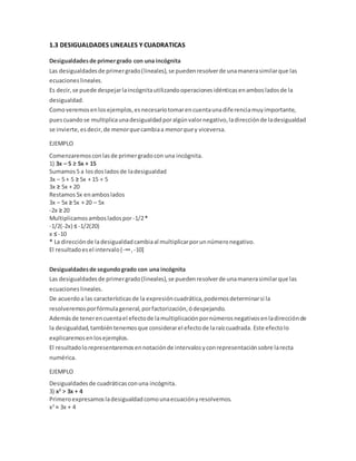 1.3 DESIGUALDADES LINEALES Y CUADRATICAS
Desigualdadesde primergrado con una incógnita
Las desigualdadesde primergrado(lineales),se puedenresolverde unamanerasimilarque las
ecuacioneslineales.
Es decir,se puede despejarlaincógnitautilizandooperacionesidénticasenambosladosde la
desigualdad.
Comoveremosenlosejemplos,esnecesariotomarencuentaunadiferenciamuyimportante,
puescuandose multiplicaunadesigualdadporalgúnvalornegativo,ladirecciónde ladesigualdad
se invierte,esdecir,de menorquecambiaa menorquey viceversa.
EJEMPLO
Comenzaremosconlasde primergradocon una incógnita.
1) 3x – 5 ≥ 5x + 15
Sumamos5 a losdosladosde ladesigualdad
3x – 5 + 5 ≥ 5x + 15 + 5
3x ≥ 5x + 20
Restamos5x enamboslados
3x – 5x ≥ 5x + 20 – 5x
-2x ≥ 20
Multiplicamosambosladospor -1/2*
-1/2(-2x) ≤ -1/2(20)
x ≤ -10
* La direcciónde ladesigualdadcambiaal multiplicarporunnúmeronegativo.
El resultadoesel intervalo(-∞, -10]
Desigualdadesde segundogrado con una incógnita
Las desigualdadesde primergrado(lineales),se puedenresolverde unamanerasimilarque las
ecuaciones lineales.
De acuerdoa las característicasde la expresióncuadrática,podemosdeterminarsi la
resolveremosporfórmulageneral,porfactorización,ódespejando.
Ademásde tenerencuentael efectode lamultiplicaciónpornúmerosnegativosenladirecciónde
la desigualdad,tambiéntenemosque considerarel efectode laraízcuadrada. Este efectolo
explicaremosenlosejemplos.
El resultadolorepresentaremosennotaciónde intervalosyconrepresentaciónsobre larecta
numérica.
EJEMPLO
Desigualdadesde cuadráticasconuna incógnita.
3) x2
> 3x + 4
Primeroexpresamosladesigualdadcomounaecuaciónyresolvemos.
x2
= 3x + 4
 