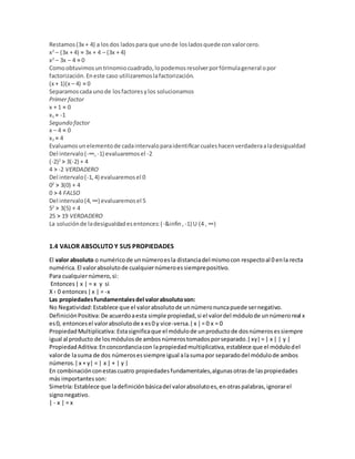 Restamos(3x + 4) a losdos ladospara que unode losladosquede convalorcero.
x2
– (3x + 4) = 3x + 4 – (3x + 4)
x2
– 3x – 4 = 0
Comoobtuvimosuntrinomiocuadrado,lopodemosresolverporfórmulageneral opor
factorización.Eneste caso utilizaremoslafactorización.
(x + 1)(x – 4) = 0
Separamoscada unode losfactoresylos solucionamos
Primer factor
x + 1 = 0
x1 = -1
Segundo factor
x – 4 = 0
x2 = 4
Evaluamosunelementode cadaintervaloparaidentificarcualeshacenverdaderaaladesigualdad
Del intervalo(-∞, -1) evaluaremosel -2
(-2)2
> 3(-2) + 4
4 > -2 VERDADERO
Del intervalo(-1,4) evaluaremosel 0
02
> 3(0) + 4
0 > 4 FALSO
Del intervalo(4,∞) evaluaremosel 5
52
> 3(5) + 4
25 > 19 VERDADERO
La soluciónde ladesigualdadesentonces:(-&infin, -1) U (4 , ∞)
1.4 VALOR ABSOLUTO Y SUS PROPIEDADES
El valor absoluto o numéricode unnúmeroesla distanciadel mismocon respectoal 0 enla recta
numérica. El valorabsolutode cualquiernúmeroessiemprepositivo.
Para cualquiernúmero,si:
Entonces| x | = x y si
X ‹ 0 entonces|x | = -x
Las propiedadesfundamentalesdel valorabsolutoson:
No Negatividad:Establece que el valorabsolutode unnúmeronuncapuede sernegativo.
DefiniciónPositiva:De acuerdoaesta simple propiedad,si el valordel módulode unnúmeroreal x
es0, entoncesel valorabsolutode x es0 y vice-versa.|x |= 0 x = 0
PropiedadMultiplicativa:Estasignificaque el módulode unproductode dosnúmerosessiempre
igual al producto de losmódulosde ambosnúmerostomadosporseparado.|xy|= | x | | y |
PropiedadAditiva:Enconcordanciacon lapropiedadmultiplicativa,establece que el módulodel
valorde lasuma de dos númerosessiempre igual alasumapor separadodel módulode ambos
números.|x + y| = | x | + | y |
En combinaciónconestascuatro propiedadesfundamentales,algunasotrasde laspropiedades
más importantesson:
Simetría:Establece que ladefiniciónbásicadel valorabsolutoes,enotraspalabras,ignorarel
signonegativo.
| - x | = x
 