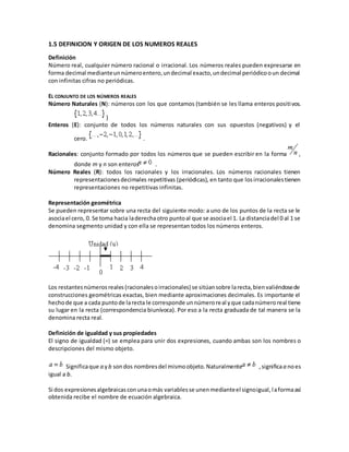 1.5 DEFINICION Y ORIGEN DE LOS NUMEROS REALES
Definición
Número real, cualquier número racional o irracional. Los números reales pueden expresarse en
forma decimal medianteunnúmeroentero,undecimal exacto,undecimal periódicooun decimal
con infinitas cifras no periódicas.
EL CONJUNTO DE LOS NÚMEROS REALES
Número Naturales (N): números con los que contamos (también se les llama enteros positivos.
)
Enteros (E): conjunto de todos los números naturales con sus opuestos (negativos) y el
cero. .
Racionales: conjunto formado por todos los números que se pueden escribir en la forma ,
donde m y n son enteros .
Número Reales (R): todos los racionales y los irracionales. Los números racionales tienen
representacionesdecimales repetitivas (periódicas), en tanto que losirracionalestienen
representaciones no repetitivas infinitas.
Representación geométrica
Se pueden representar sobre una recta del siguiente modo: a uno de los puntos de la recta se le
asociael cero, 0. Se toma hacia laderechaotro puntoal que se asociael 1. La distanciadel 0 al 1 se
denomina segmento unidad y con ella se representan todos los números enteros.
Los restantesnúmerosreales(racionalesoirracionales) se sitúansobre larecta,bienvaliéndosede
construcciones geométricas exactas, bien mediante aproximaciones decimales. Es importante el
hechode que a cada puntode larecta le corresponde unnúmeroreal yque cadanúmeroreal tiene
su lugar en la recta (correspondencia biunívoca). Por eso a la recta graduada de tal manera se la
denomina recta real.
Definición de igualdad y sus propiedades
El signo de igualdad (=) se emplea para unir dos expresiones, cuando ambas son los nombres o
descripciones del mismo objeto.
Significaque a yb sondos nombresdel mismoobjeto.Naturalmente ,significaa noes
igual a b.
Si dos expresionesalgebraicasconunaomás variablesse unenmedianteel signoigual,laformaasí
obtenida recibe el nombre de ecuación algebraica.
 