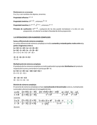 PROPIEDADES DE LA IGUALDAD
Si a, b y c son nombres de objetos, tenemos:
Propiedad reflexiva:
Propiedad simétrica: Si , entonces:
Propiedad transitiva: Si y , entonces:
Principio de sustitución: Si , cualquiera de las dos puede reemplazar a la otra en una
proposición, sin alterar la verdad o falsedad de dicha proposición.
1.6 OPERACIONES CON NUMEROS COMPLEJOS
Suma y diferenciade númeroscomplejos
La sumay diferenciade números complejosse realizasumandoy restandopartes realesentre sí y
partes imaginarias entre sí.
(a + bi) + (c + di) = (a + c) + (b + d) i
(a + bi) − (c + di) = (a − c) + (b − d) i
(5 + 2 i) + (− 8 + 3 i) − (4 − 2i) =
(5 − 8 − 4) + (2 + 3 + 2) i
−7 + 7i
Multiplicaciónde númeroscomplejos
El productode losnúmeroscomplejosse realizaaplicandolapropiedad distributivadel producto
respectode lasuma y teniendoencuentaque i2= −1.
(a + bi) · (c + di) = (ac − bd) + (ad + bc) i
(5 + 2 i) · (2 − 3 i) =
10 − 15i + 4i − 6 i2
10 − 11i + 6 = 16 − 11i
Divisiónde númeroscomplejos
El cociente de númeroscomplejosse hace racionalizandoel denominador;estoes,multiplicando
numeradorydenominadorporel conjugadode éste.
cociente
división
 