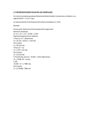 1.7 REPRESENTACION POLAR DE LOS COMPLEJOS
Un númerocomplejoquedaperfectamente determinadosi conocemossumódulory su
argumentoθ r = |z|, θ = arg z
La representaciónenformapolardel númerocomplejoesz= (r) θ.
Ejemplo
Forma polar.Determinalaformapolarde lossiguientes
Números complejos
z1 =1+ i,z2 = i, z3 = −0.234 + 1.231i
Expresael argumentoenradianes.
• Para z1 =1+ i,obtenemos
r1 = √2, θ1 = arctan 1 = π/4 rad,
Por lotanto
z1 =³√2´π/4 rad.
• Para z2 = i es
r2 = 1, θ2 = π/2 rad,
Por lotanto
z2 = (1) π/2 rad.
• Finalmente,paraz3 = −0.234 + 1.231i obtenemos
r3 = 1.2530, θ1 = arctan
1.231
−0.234 + π = 1. 7586 rad,
Por lotanto
z1 = (1.2530)1. 7586 rad.
 