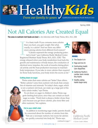 Spring 2006


Not All Calories Are Created Equal
The ones in nutrient-rich foods are best   I   An interview with Trudy Theiss, M.S., R.D., CDE




                                                                             #
               I
                       t’s a basic truth: If you consume more calories
                     than you burn, you gain weight. But what,           ALL AGES
                     exactly, is a calorie? And are there any differ-
                     ences among calories from different food sources?
                           “Calories represent the energy-producing poten-
                        tial in food,” says California Pacific Medical Center
                                                                                          INSIDE:
               Registered Dietitian Trudy Theiss, M.S., R.D., CDE. “The
               energy released when your body metabolizes food fuels the                  2 The Doctor Is In
               growth and maintenance of body tissues, the conduction of                  3 Yoga and tai chi
               electrical nerve impulses, the work of muscles during physi-
                                                                                          4 Confronting health
               cal activity and the heat production necessary to maintain                   care disparities
               body temperature. If you take in more calories than required
               for those body functions, your body stores the excess as fat.”             6 California Pacific’s
                                                                                            cardiac team mends
                                                                                            tiny hearts
               Cutting down on sugar
                  Theiss notes that some calories are “better”than others.                7 Healthy eating
               “Better calories”come from nutrient-rich foods that contain                  habits begin early
               lots of vitamins and minerals.“In today’s diets, sugar, which
                is not a nutrient-rich food, can make up a large part of the
                  daily calorie intake,”says Theiss.
                     To cut down on sugar in children’s diets, Theiss sug-
                   gests limiting fruit juices, since they can contain as much
                   sugar as sodas. “Fresh fruit is always a better choice than
                   juice because you get fewer calories, plus more fiber and
                  other nutrients,”she explains.

                    Fat in your child’s diet
                       In addition to monitoring sugar intake, parents should
                     be concerned about the number of calories from fats.
                      “Fats are a necessary nutrient, but excess fat calories
                      are quickly converted into body fat,” Theiss says.
                                                                    continued on page 5
                                                  www.cpmc.org
 