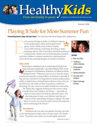 Summer 2006



Playing It Safe for More Summer Fun
Preventing burns, bugs and boo-boos ■ An interview with David Tejeda, M.D., pediatrician



                                                                         ★
       E
                     ach summer brings an influx of children’s injuries
                     to the pediatrician’s office and hospital emer- ALL AGES
                     gency rooms. While many of these injuries
                     occur while boating, swimming, bicycling or skate-
                     boarding; others come from burns caused by barbecues
                     and fireworks. Parents can avoid having these hazards
              ruin their children’s summer vacation by educating them-                INSIDE:
              selves about the potential dangers of common activities.                2 Kids and fiber
                                                                                      3 Treating a
              Water safety                                                              child’s allergies
                “Drowning is a leading cause of unintentional death from
                                                                                      4 Kindergarten
                  injury among young people,” says David Tejeda, M.D., medi-            readiness
                      cal director of Ambulatory Pediatrics at California Pacific
                                                                                      5 Sports physicals
                   Medical Center. “Whenever you are in or near the water,
              you should supervise young children at all times, especially if         6 Car trips with
              they are non-swimmers. It is imperative to enclose outdoor pools          children
              within a locked fence. Using flotation devices is fine, but you         7 Infant massage
              should never rely solely on them to protect a child from                  therapy
              drowning. No one, not even an adult, should ever swim alone.
                   Dr. Tejeda also suggests making sure the water is deep
                  enough when your children are diving — especially in
                     lakes or rivers where the bottom cannot be seen. “It’s
                       also important to have your children wear life pre-
                      servers while waterskiing, boating or rafting,” he adds.
                   “And, of course, you need to watch out for the undertow
                   when swimming at the beach.”

                   Sun exposure
                     “Sunburns are not only very painful, but also can lead
              to the development of skin cancer in later years,” Dr. Tejeda
              notes. “To protect your child, you should apply sunscreen
                                                                continued on page 5
                                              www.cpmc.org
 