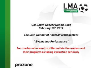 Cal South Soccer Nation Expo
                February 26th 2012

     The LMA School of Football Management

            ‘ Evaluating Performance ‘

For coaches who want to differentiate themselves and
     their programs as taking evaluation seriously
 