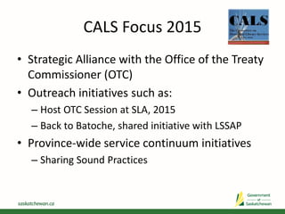 CALS Focus 2015
• Strategic Alliance with the Office of the Treaty
Commissioner (OTC)
• Outreach initiatives such as:
– Host OTC Session at SLA, 2015
– Back to Batoche, shared initiative with LSSAP
• Province-wide service continuum initiatives
– Sharing Sound Practices
 