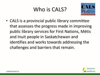 Who is CALS?
• CALS is a provincial public library committee
that assesses the progress made in improving
public library services for First Nations, Métis
and Inuit people in Saskatchewan and
identifies and works towards addressing the
challenges and barriers that remain.
 