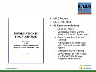 • MAC Report
• CALS, est. 2006
• 46 Recommendations
– Universal Access
– On-Reserve Public Library
Service Points and Agreements
– Government Relations and
Funding
– Public Library Relationships
with First Nations and Métis
People
– Employment and Training
– Development of First Nation
and Métis Public Library
Programs and Services
 