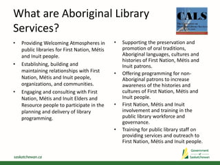 What are Aboriginal Library
Services?
• Providing Welcoming Atmospheres in
public libraries for First Nation, Métis
and Inuit people.
• Establishing, building and
maintaining relationships with First
Nation, Métis and Inuit people,
organizations, and communities.
• Engaging and consulting with First
Nation, Métis and Inuit Elders and
Resource people to participate in the
planning and delivery of library
programming.
• Supporting the preservation and
promotion of oral traditions,
Aboriginal languages, cultures and
histories of First Nation, Métis and
Inuit patrons.
• Offering programming for non-
Aboriginal patrons to increase
awareness of the histories and
cultures of First Nation, Métis and
Inuit people.
• First Nation, Métis and Inuit
involvement and training in the
public library workforce and
governance.
• Training for public library staff on
providing services and outreach to
First Nation, Métis and Inuit people.
 