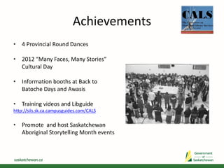 Achievements
• 4 Provincial Round Dances
• 2012 “Many Faces, Many Stories”
Cultural Day
• Information booths at Back to
Batoche Days and Awasis
• Training videos and Libguide
http://sils.sk.ca.campusguides.com/CALS
• Promote and host Saskatchewan
Aboriginal Storytelling Month events
 