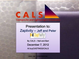 Presentation to:
Zaptivity – Jeff and Peter

     By CALS – Neil and Bart

     December 7, 2012
     At buyCASTINGS/CALS


      CALS, Ltd. - CONFIDENTIAL
 