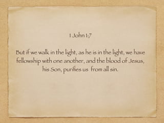 1 John 1:7 
! 
But if we walk in the light, as he is in the light, we have 
fellowship with one another, and the blood of Jesus, 
his Son, purifies us from all sin. 
 