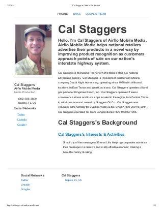7/7/2014 Cal Staggers, Media Production
http://calstaggers.brandyourself.com/ 1/1
Cal Staggers
Airflo Mobile Media
Media Production
(903) 935­3800
Naples, FL, US
Social Networks
Twitter
LinkedIn
Google+
Cal Staggers
Hello, I'm Cal Staggers of Airflo Mobile Media.
Airflo Mobile Media helps national retailers
advertise their products in a novel way by
improving product recognition as customers
approach points of sale on our nation's
interstate highway system.
Cal Staggers is Managing Partner of Airflo Mobile Media, a national
advertising agency.  Cal Staggers is President of outdoor advertising
company Day & Night Advertising, operating since 1988 with billboard
locations in East Texas and West Louisiana.  Cal Staggers operates oil and
gas producer Kingstree Ranch, Inc.; Cal Staggers operated Texaco
convenience stores and truck stops located in the region from Central Texas
to mid­Louisiana and owned by Staggers Oil Co.  Cal Staggers was
volunteer administrator for Cypress Valley Bible Church from 2001 to 2011.
Cal Staggers operated Tel­Com Long Distance from 1990 to 1995.
Cal Staggers's Background
Cal Staggers's Interests & Activities
Simplicity of the message of Eternal Life; Helping companies advertise
their message in a creative and wildly effective manner; Raising a
beautiful family; Boating.
Social Networks
Twitter
LinkedIn
Google+
Cal Staggers
Naples, FL, US
PROFILE LINKS SOCIAL STREAM
 