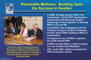 Renewable Methane:  Building Upon the Success in Sweden In 2003, through partner Volvo Car Corporation, CALSTART developed a partnership with Business Region Goteborgi to work together to develop RNG in CA and SE CALSTART lead 2 delegations of CA industry and govt. leaders to Sweden to learn about RNG leading to MOU of cooperation CA approved use of RNG in pipeline as credit toward RPS CARB included RNG in initial analysis for Low Carbon Fuel Standard CEC made $25+ million in awards for RNG production plants (from left to right) CA Under Secretary for Resources Joe Desmond, SE Minister Anna Sommestad, and CA Energy Commissioner James Boyd sign MOU related to cooperation in bioenergy between California and Sweden (Stockholm 2006)   