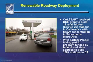 Renewable Roadway Deployment CALSTART received DOE grant to build 14 retail biofuel (E85/B5-20) stations in California – with heavy concentration in Sacramento Metro Area With partner Propel, taking part in program funded by federal and state sources to build 100+ stations in CA 