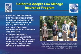 Based on CalSTEP Action Plan Assemblyman Huffman introduced legislation to offer optional Pay-As-You-Drive (PAYD) insurance in CA Concepts offers lower insurance rates for consumers who drive less  At August 2008 press conference in Sacramento State Insurance Commissioner agrees to implement PAYD by regulation – program to be effective in summer 2009 PAYD Press Conference in Sacramento (from left to right: CA State Insurance Commissioner Steve Poizner, John Boesel of CALSTART, State Assemblyman Jared Huffman, and Lauren Navarro of EDF) – May 2008 California Adopts Low Mileage Insurance Program 