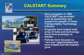 CALSTART Summary Since inception in 1993 CALSTART has provided over-all leadership and support for growth of Clean Transportation Technology Industry Programs have helped wide array of fuels and technology move from prototype to market Policies have focused on “win-win” opportunities that have helped over-all industry grow 