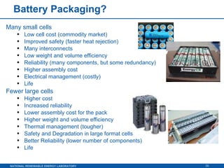 Battery Packaging? Many small cells  Low cell cost (commodity market) Improved safety (faster heat rejection) Many interconnects Low weight and volume efficiency Reliability (many components, but some redundancy)  Higher assembly cost Electrical management (costly) Life Fewer large cells Higher cost Increased reliability Lower assembly cost for the pack Higher weight and volume efficiency Thermal management (tougher) Safety and Degradation in large format cells Better Reliability (lower number of components) Life 