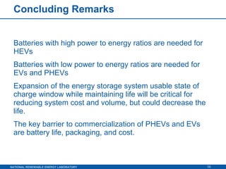 Concluding Remarks Batteries with high power to energy ratios are needed for HEVs Batteries with low power to energy ratios are needed for EVs and PHEVs Expansion of the energy storage system usable state of charge window while maintaining life will be critical for reducing system cost and volume, but could decrease the life. The key barrier to commercialization of PHEVs and EVs are battery life, packaging, and cost. 
