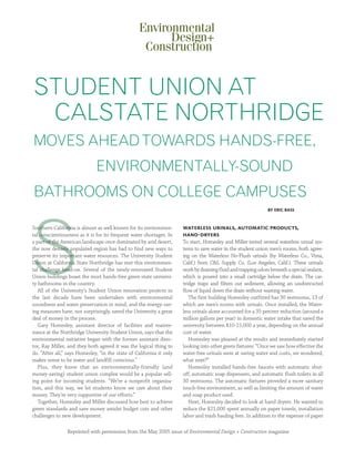 STUDENT UNION AT
 CALSTATE NORTHRIDGE
MOVES AHEAD TOWARDS HANDS-FREE,
                              ENVIRONMENTALLY-SOUND
BATHROOMS ON COLLEGE CAMPUSES
                                                                                                               by eric bass




S
Southern California is almost as well known for its environmen-       waterless urinals, automatic products,
tal conscientiousness as it is for its frequent water shortages. In   hand-dryers
a part of the American landscape once dominated by arid desert,       To start, Homesley and Miller tested several waterless urinal sys-
the now densely populated region has had to find new ways to          tems to save water in the student union men’s rooms, both agree-
preserve its important water resources. The University Student        ing on the Waterless No-Flush urinals (by Waterless Co., Vista,
Union at California State Northridge has met this environmen-         Calif.) from C&L Supply Co. (Los Angeles, Calif.). These urinals
tal challenge head-on. Several of the newly-renovated Student         work by draining fluid and trapping odors beneath a special sealant,
Union buildings boast the most hands-free green state universi-       which is poured into a small cartridge below the drain. The car-
ty bathrooms in the country.                                          tridge traps and filters out sediment, allowing an unobstructed
   All of the University’s Student Union renovation projects in       flow of liquid down the drain without wasting water.
the last decade have been undertaken with environmental                  The first building Homesley outfitted has 30 restrooms, 13 of
soundness and water preservation in mind, and the energy-sav-         which are men’s rooms with urinals. Once installed, the Water-
ing measures have, not surprisingly, saved the University a great     less urinals alone accounted for a 35 percent reduction (around a
deal of money in the process.                                         million gallons per year) in domestic water intake that saved the
   Gary Homesley, assistant director of facilities and mainte-        university between $10-15,000 a year, depending on the annual
nance at the Northridge University Student Union, says that the       cost of water.
environmental initiative began with the former assistant direc-          Homesley was pleased at the results and immediately started
tor, Ray Miller, and they both agreed it was the logical thing to     looking into other green fixtures: “Once we saw how effective the
do. “After all,” says Homesley, “in the state of California it only   water-free urinals were at saving water and costs, we wondered,
makes sense to be water and landfill conscious.”                      what next?”
   Plus, they knew that an environmentally-friendly (and                 Homesley installed hands-free faucets with automatic shut-
money-saving) student union complex would be a popular sell-          off, automatic soap dispensers, and automatic flush toilets in all
ing point for incoming students. “We’re a nonprofit organiza-         30 restrooms. The automatic fixtures provided a more sanitary
tion, and this way, we let students know we care about their          touch-free environment, as well as limiting the amount of water
money. They’re very supportive of our efforts.”                       and soap product used.
   Together, Homesley and Miller discussed how best to achieve           Next, Homesley decided to look at hand dryers. He wanted to
green standards and save money amidst budget cuts and other           reduce the $21,000 spent annually on paper towels, installation
challenges to new development.                                        labor and trash hauling fees. In addition to the expense of paper

                Reprinted with permission from the May 2005 issue of Environmental Design + Construction magazine
 