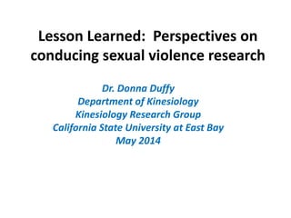Lesson Learned: Perspectives on
conducing sexual violence research
Dr. Donna Duffy
Department of Kinesiology
Kinesiology Research Group
California State University at East Bay
May 2014
 