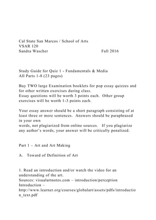 Cal State San Marcos / School of Arts
VSAR 120
Sandra Wascher Fall 2016
Study Guide for Quiz 1 - Fundamentals & Media
All Parts 1-8 (23 pages)
Buy TWO large Examination booklets for pop essay quizzes and
for other written exercises during class.
Essay questions will be worth 3 points each. Other group
exercises will be worth 1-3 points each.
Your essay answer should be a short paragraph consisting of at
least three or more sentences. Answers should be paraphrased
in your own
words, not plagiarized from online sources. If you plagiarize
any author’s words, your answer will be critically penalized.
Part 1 – Art and Art Making
A. Toward of Definition of Art
1. Read an introduction and/or watch the video for an
understanding of the art.
Sources: visualartnotes.com – introduction/perception
Introduction –
http://www.learner.org/courses/globalart/assets/pdfs/introductio
n_text.pdf
 