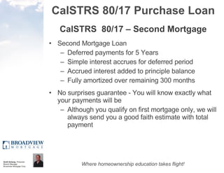 CalSTRS 80/17 Purchase Loan CalSTRS  80/17 – Second Mortgage Second Mortgage Loan Deferred payments for 5 Years Simple interest accrues for deferred period  Accrued interest added to principle balance  Fully amortized over remaining 300 months No surprises guarantee - You will know exactly what your payments will be Although you qualify on first mortgage only, we will always send you a good faith estimate with total payment 