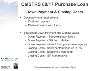 CalSTRS 80/17 Purchase Loan Down Payment & Closing Costs Down payment requirements 3% down payment 1% from buyer’s own funds Sources of Down Payment and Closing Costs Down Payment - Borrower's own funds  Down Payment - Gift from relative  Down Payment – Grant from government agency Closing Costs - Seller contributions up to 3%  Closing Costs - Borrower's own funds  Closing Costs - Gift from relative 