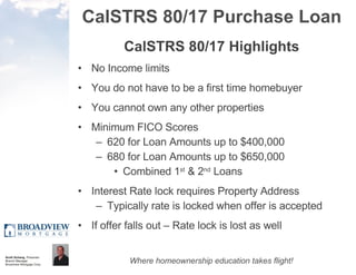 CalSTRS 80/17 Purchase Loan CalSTRS 80/17 Highlights No Income limits You do not have to be a first time homebuyer You cannot own any other properties Minimum FICO Scores  620 for Loan Amounts up to $400,000  680 for Loan Amounts up to $650,000  Combined 1 st  & 2 nd  Loans Interest Rate lock requires Property Address Typically rate is locked when offer is accepted If offer falls out – Rate lock is lost as well 