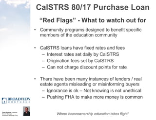 CalSTRS 80/17 Purchase Loan “ Red Flags” - What to watch out for Community programs designed to benefit specific members of the education community CalSTRS loans have fixed rates and fees  Interest rates set daily by CalSTRS Origination fees set by CalSTRS  Can not charge discount points for rate There have been many instances of lenders / real estate agents misleading or misinforming buyers Ignorance is ok – Not knowing is not unethical Pushing FHA to make more money is common 